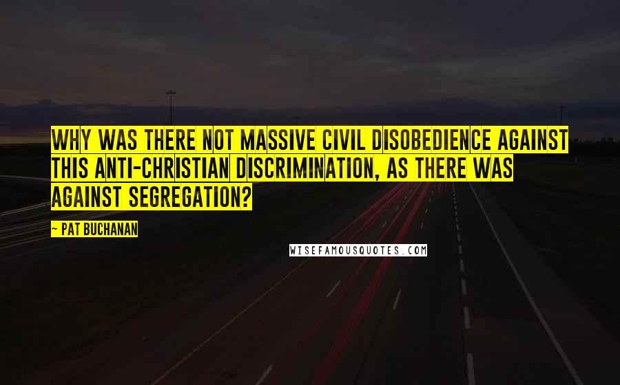 Pat Buchanan Quotes: Why was there not massive civil disobedience against this anti-Christian discrimination, as there was against segregation?