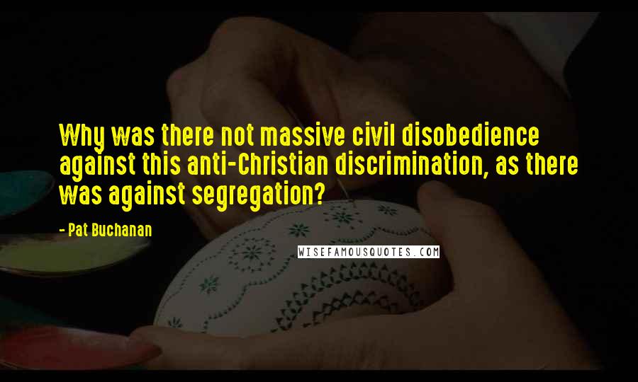 Pat Buchanan Quotes: Why was there not massive civil disobedience against this anti-Christian discrimination, as there was against segregation?