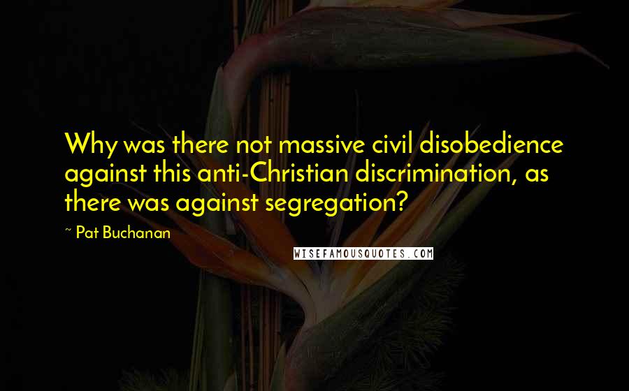 Pat Buchanan Quotes: Why was there not massive civil disobedience against this anti-Christian discrimination, as there was against segregation?