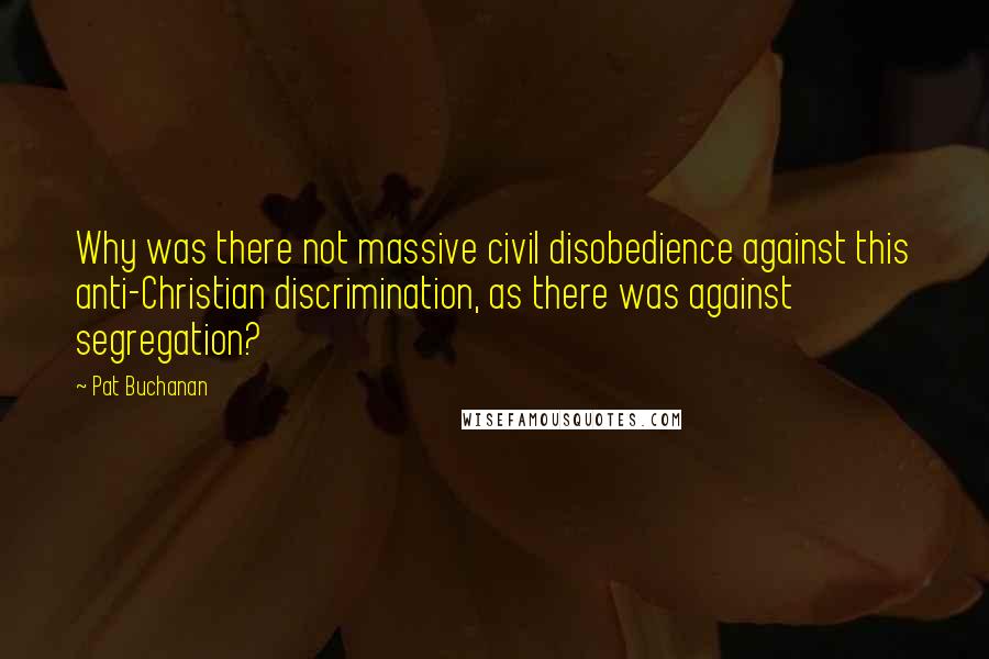 Pat Buchanan Quotes: Why was there not massive civil disobedience against this anti-Christian discrimination, as there was against segregation?