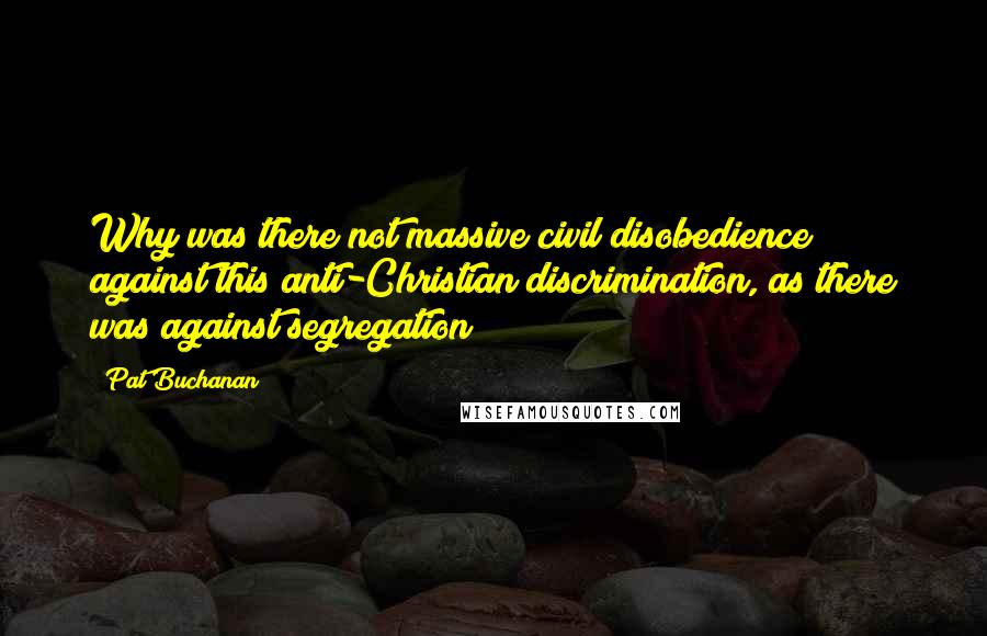 Pat Buchanan Quotes: Why was there not massive civil disobedience against this anti-Christian discrimination, as there was against segregation?