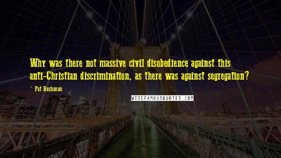 Pat Buchanan Quotes: Why was there not massive civil disobedience against this anti-Christian discrimination, as there was against segregation?