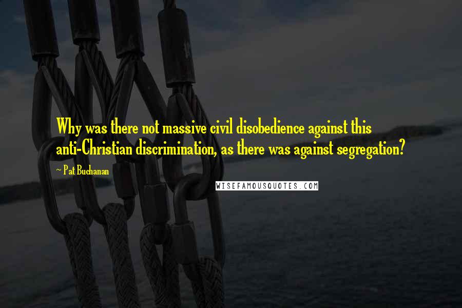 Pat Buchanan Quotes: Why was there not massive civil disobedience against this anti-Christian discrimination, as there was against segregation?