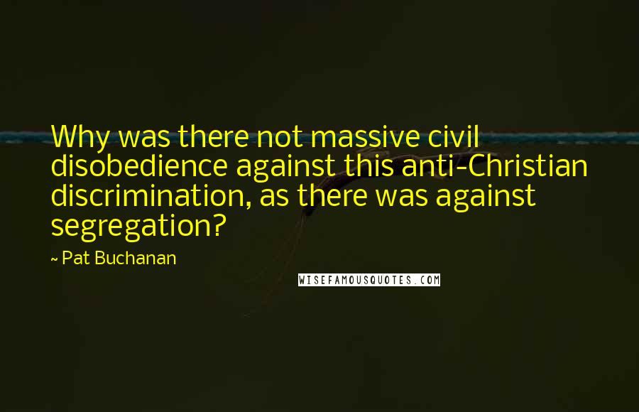 Pat Buchanan Quotes: Why was there not massive civil disobedience against this anti-Christian discrimination, as there was against segregation?