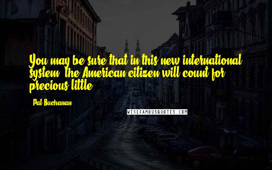 Pat Buchanan Quotes: You may be sure that in this new international system, the American citizen will count for precious little.