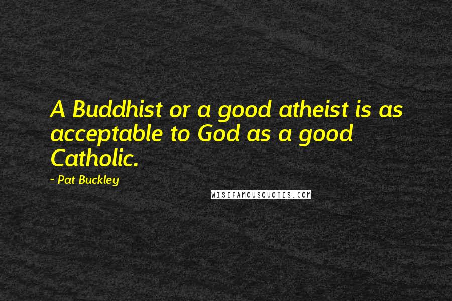 Pat Buckley Quotes: A Buddhist or a good atheist is as acceptable to God as a good Catholic.