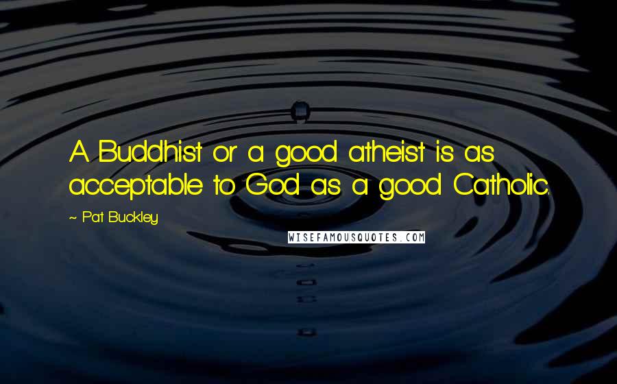 Pat Buckley Quotes: A Buddhist or a good atheist is as acceptable to God as a good Catholic.