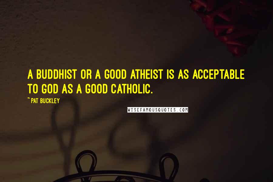 Pat Buckley Quotes: A Buddhist or a good atheist is as acceptable to God as a good Catholic.