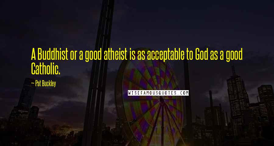 Pat Buckley Quotes: A Buddhist or a good atheist is as acceptable to God as a good Catholic.