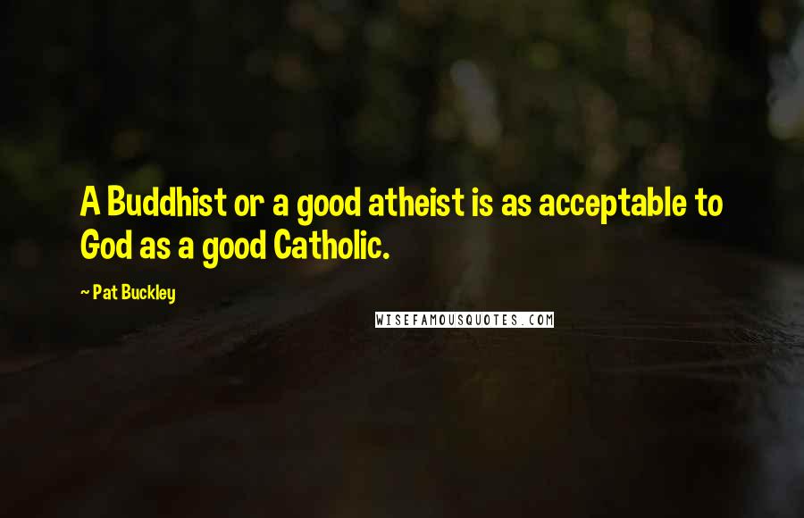 Pat Buckley Quotes: A Buddhist or a good atheist is as acceptable to God as a good Catholic.