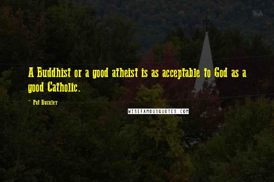 Pat Buckley Quotes: A Buddhist or a good atheist is as acceptable to God as a good Catholic.