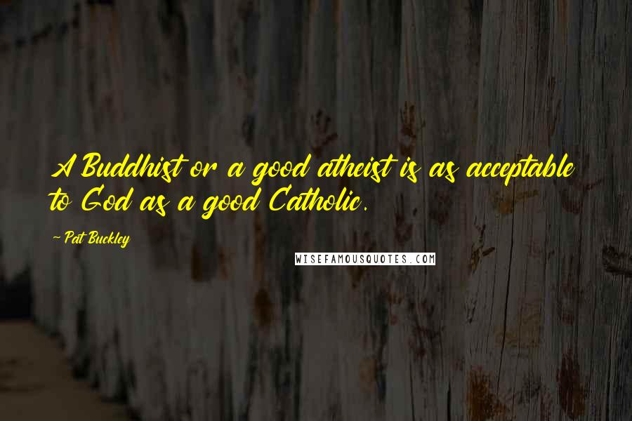 Pat Buckley Quotes: A Buddhist or a good atheist is as acceptable to God as a good Catholic.