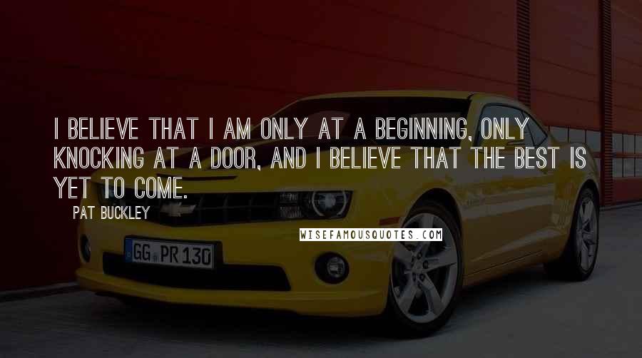 Pat Buckley Quotes: I believe that I am only at a beginning, only knocking at a door, and I believe that the best is yet to come.