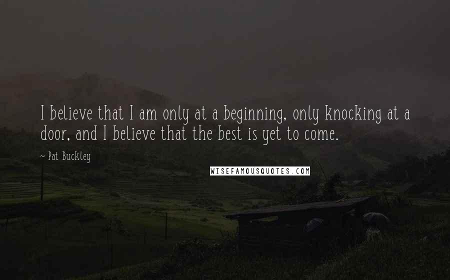 Pat Buckley Quotes: I believe that I am only at a beginning, only knocking at a door, and I believe that the best is yet to come.