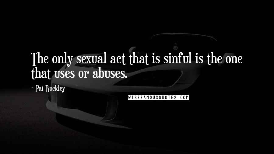Pat Buckley Quotes: The only sexual act that is sinful is the one that uses or abuses.