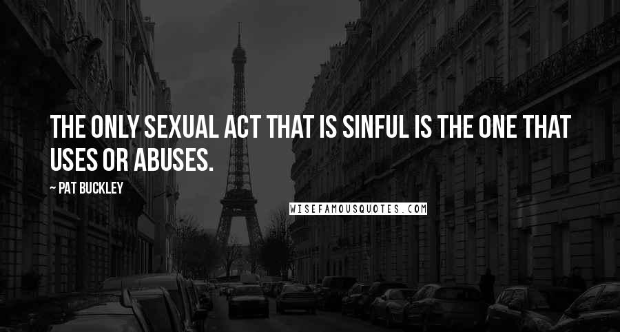 Pat Buckley Quotes: The only sexual act that is sinful is the one that uses or abuses.