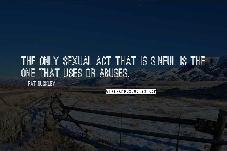 Pat Buckley Quotes: The only sexual act that is sinful is the one that uses or abuses.
