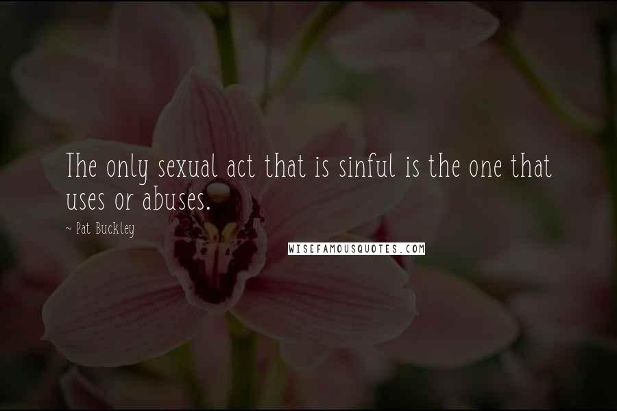Pat Buckley Quotes: The only sexual act that is sinful is the one that uses or abuses.
