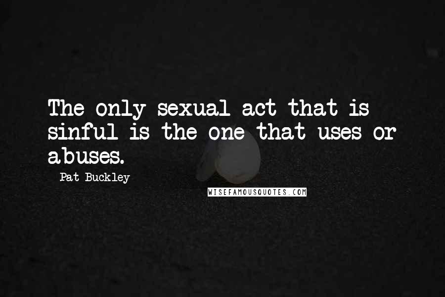 Pat Buckley Quotes: The only sexual act that is sinful is the one that uses or abuses.