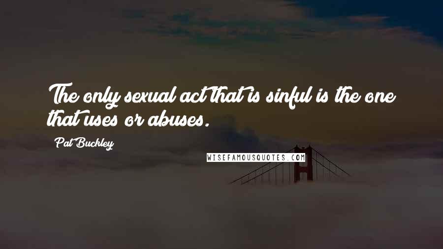 Pat Buckley Quotes: The only sexual act that is sinful is the one that uses or abuses.