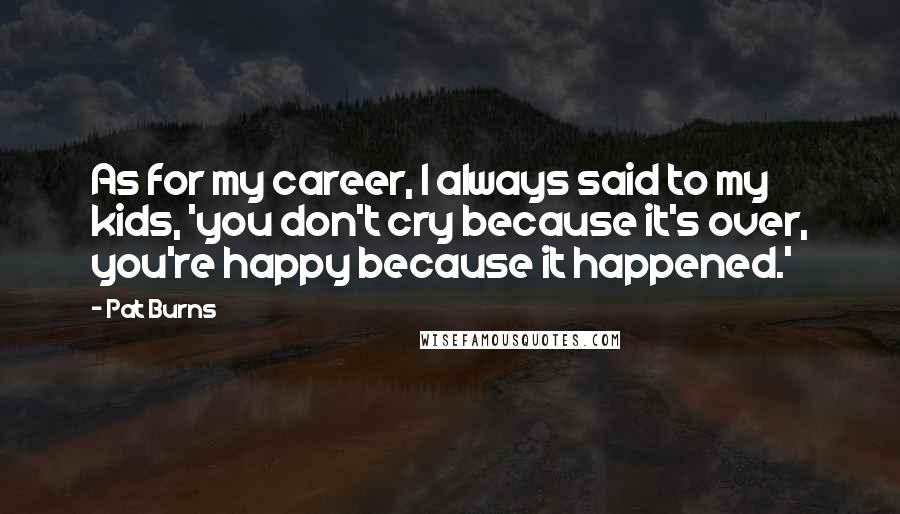 Pat Burns Quotes: As for my career, I always said to my kids, 'you don't cry because it's over, you're happy because it happened.'