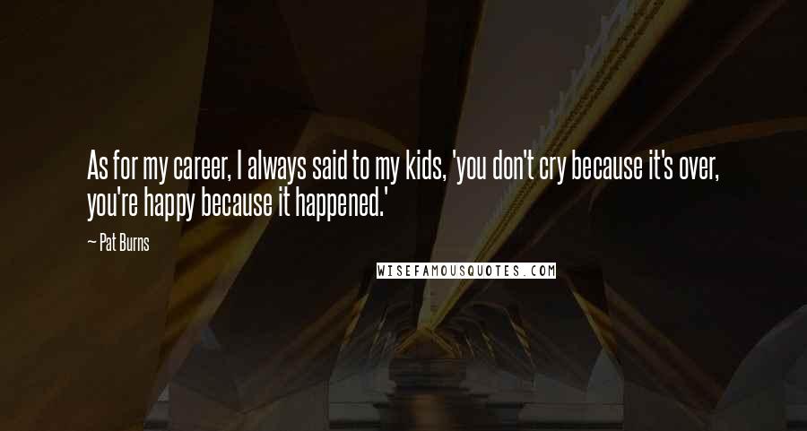 Pat Burns Quotes: As for my career, I always said to my kids, 'you don't cry because it's over, you're happy because it happened.'