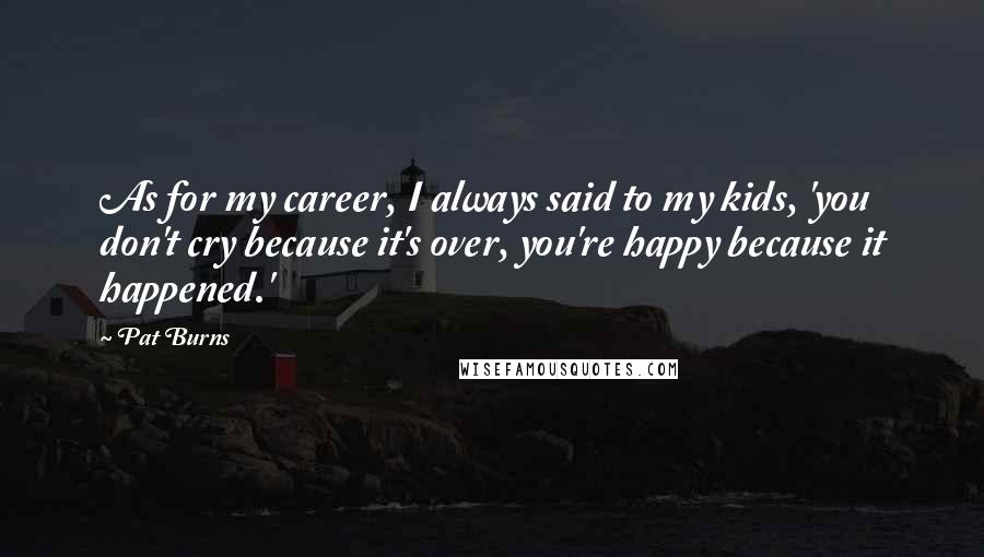 Pat Burns Quotes: As for my career, I always said to my kids, 'you don't cry because it's over, you're happy because it happened.'