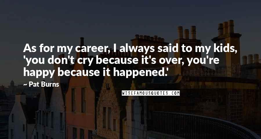 Pat Burns Quotes: As for my career, I always said to my kids, 'you don't cry because it's over, you're happy because it happened.'