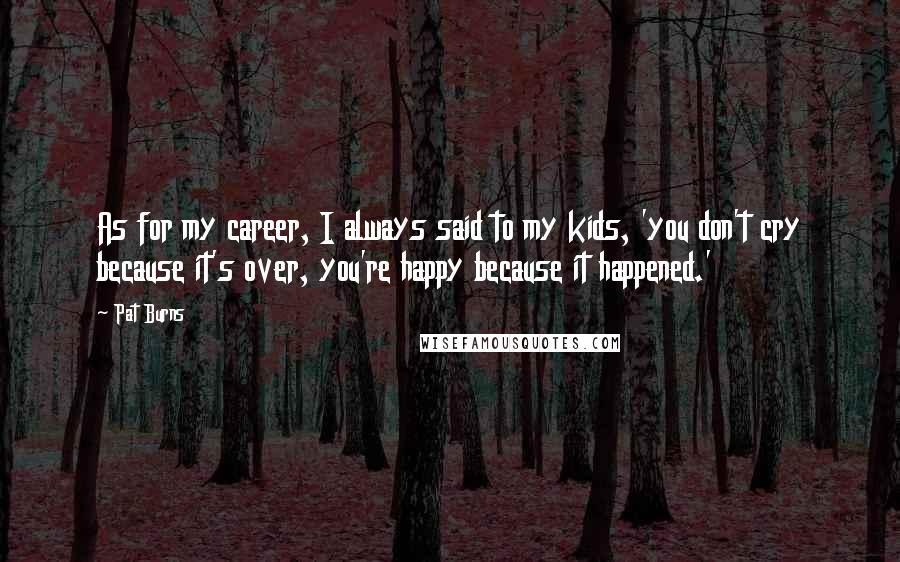 Pat Burns Quotes: As for my career, I always said to my kids, 'you don't cry because it's over, you're happy because it happened.'