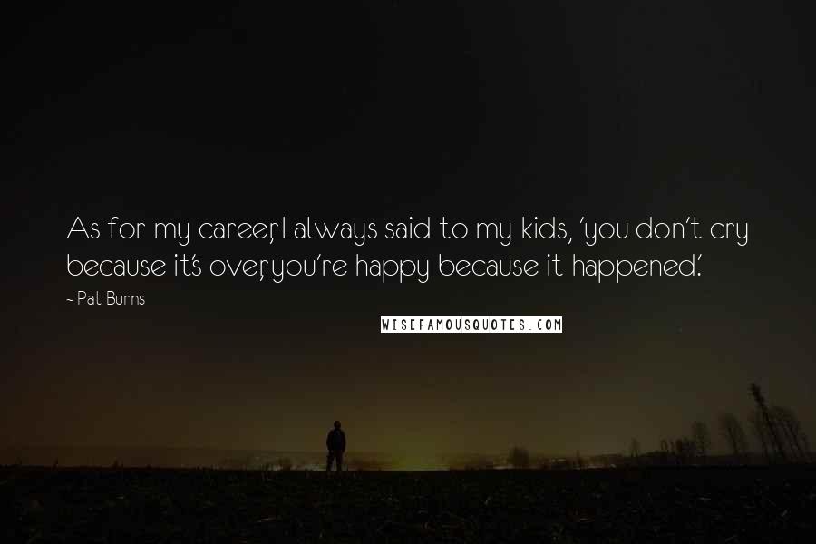 Pat Burns Quotes: As for my career, I always said to my kids, 'you don't cry because it's over, you're happy because it happened.'