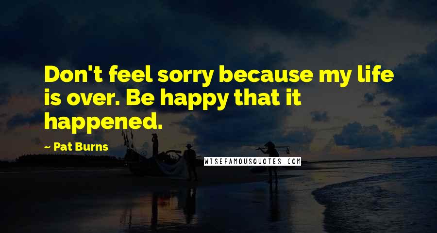 Pat Burns Quotes: Don't feel sorry because my life is over. Be happy that it happened.