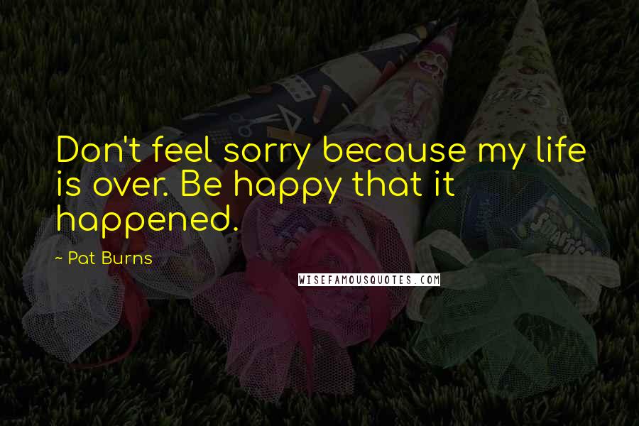 Pat Burns Quotes: Don't feel sorry because my life is over. Be happy that it happened.
