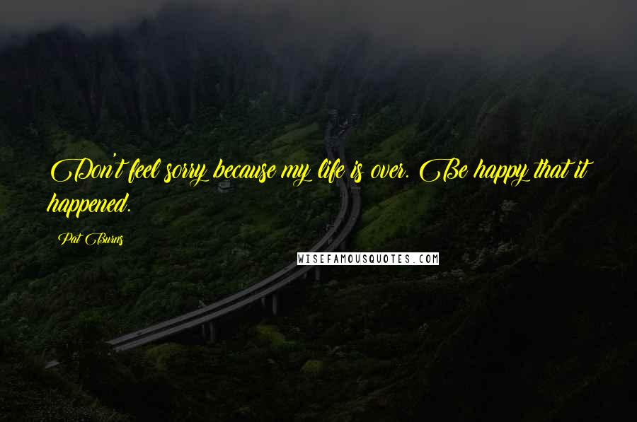 Pat Burns Quotes: Don't feel sorry because my life is over. Be happy that it happened.