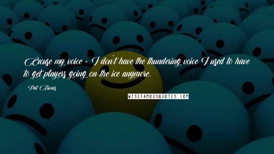 Pat Burns Quotes: Excuse my voice - I don't have the thundering voice I used to have to get players going on the ice anymore.