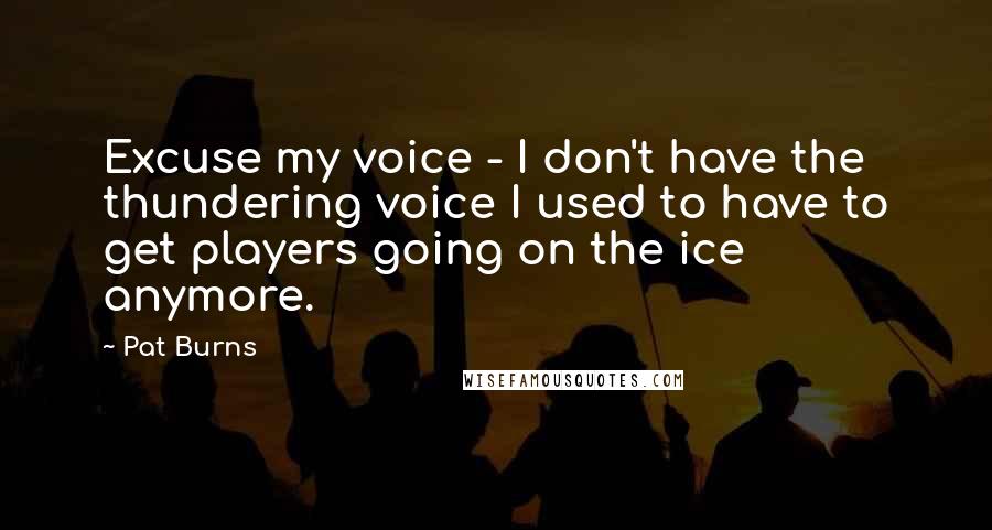 Pat Burns Quotes: Excuse my voice - I don't have the thundering voice I used to have to get players going on the ice anymore.
