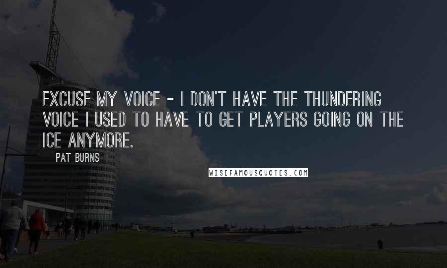 Pat Burns Quotes: Excuse my voice - I don't have the thundering voice I used to have to get players going on the ice anymore.