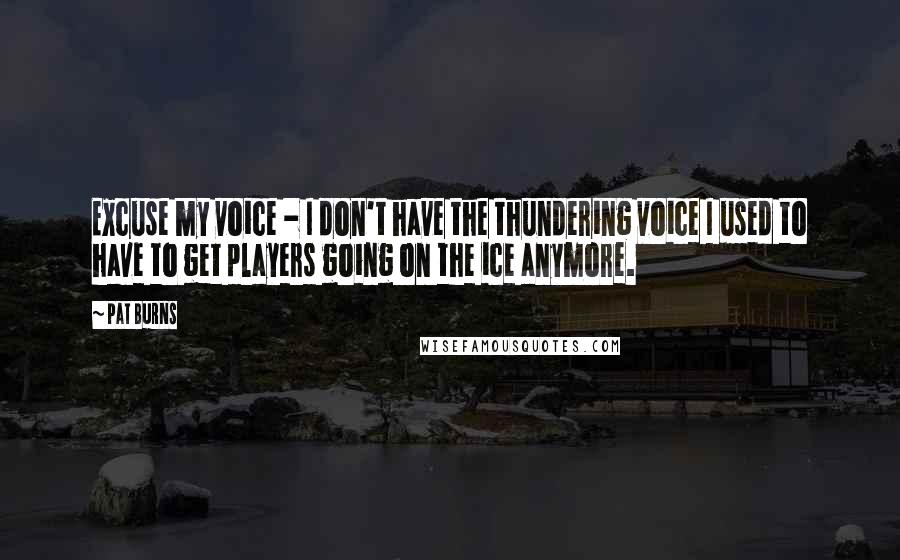 Pat Burns Quotes: Excuse my voice - I don't have the thundering voice I used to have to get players going on the ice anymore.