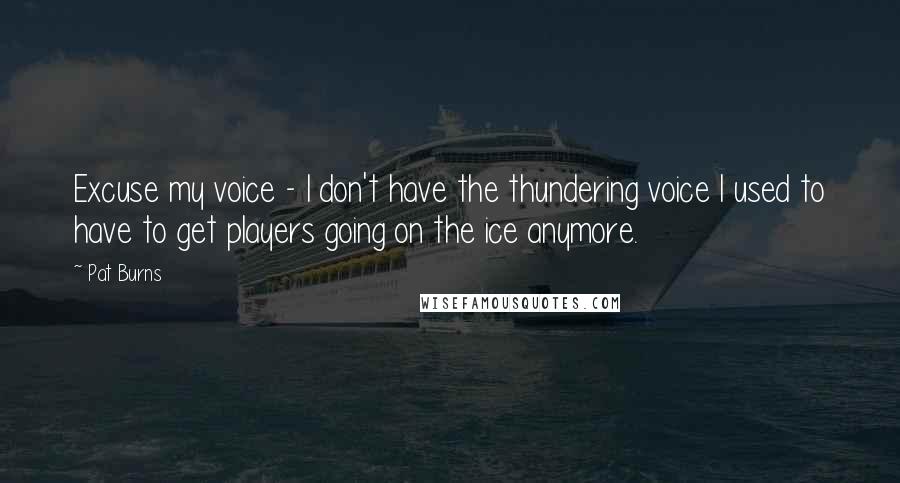 Pat Burns Quotes: Excuse my voice - I don't have the thundering voice I used to have to get players going on the ice anymore.