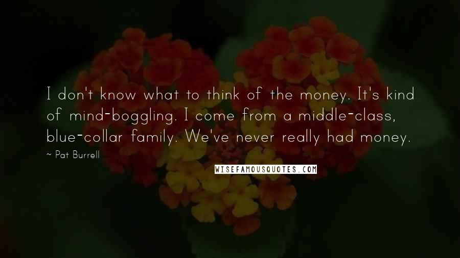 Pat Burrell Quotes: I don't know what to think of the money. It's kind of mind-boggling. I come from a middle-class, blue-collar family. We've never really had money.