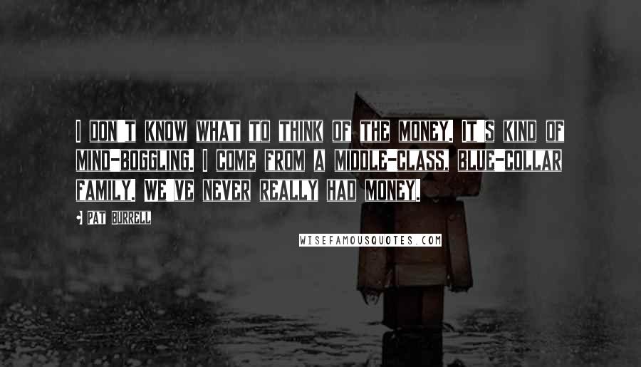 Pat Burrell Quotes: I don't know what to think of the money. It's kind of mind-boggling. I come from a middle-class, blue-collar family. We've never really had money.