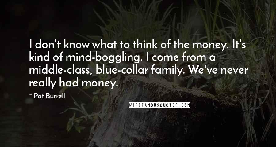 Pat Burrell Quotes: I don't know what to think of the money. It's kind of mind-boggling. I come from a middle-class, blue-collar family. We've never really had money.