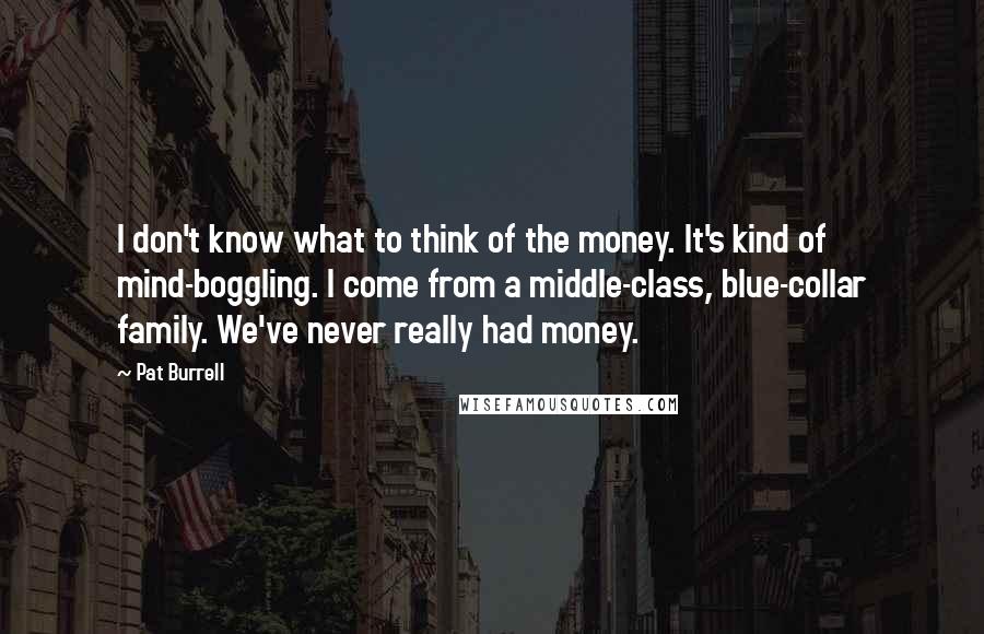 Pat Burrell Quotes: I don't know what to think of the money. It's kind of mind-boggling. I come from a middle-class, blue-collar family. We've never really had money.