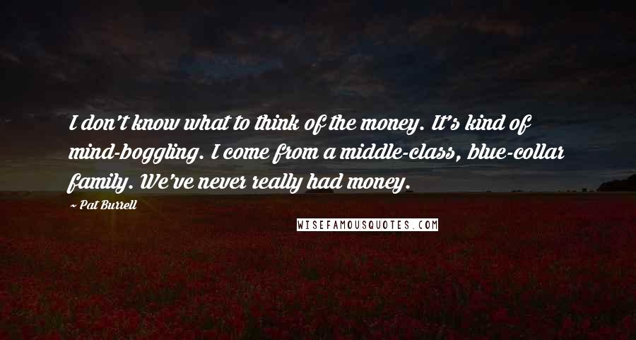 Pat Burrell Quotes: I don't know what to think of the money. It's kind of mind-boggling. I come from a middle-class, blue-collar family. We've never really had money.