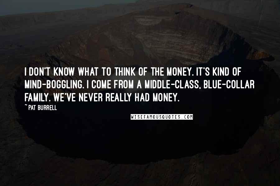 Pat Burrell Quotes: I don't know what to think of the money. It's kind of mind-boggling. I come from a middle-class, blue-collar family. We've never really had money.