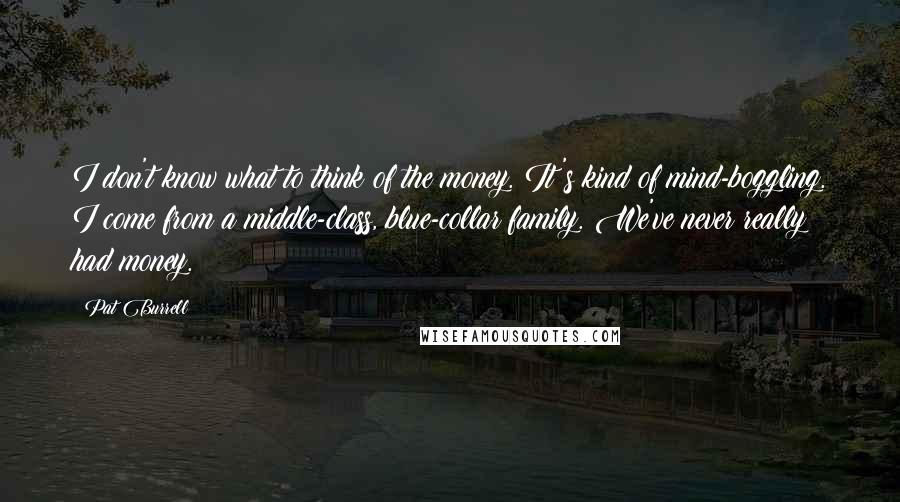 Pat Burrell Quotes: I don't know what to think of the money. It's kind of mind-boggling. I come from a middle-class, blue-collar family. We've never really had money.