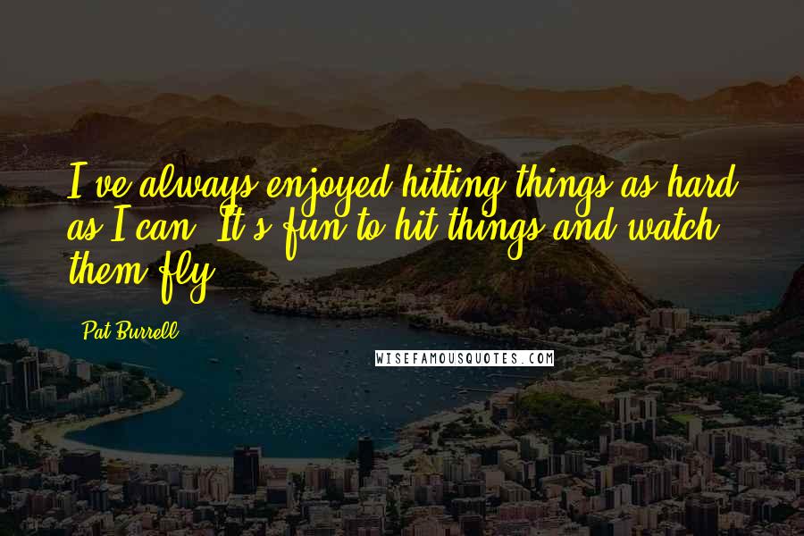 Pat Burrell Quotes: I've always enjoyed hitting things as hard as I can. It's fun to hit things and watch them fly.