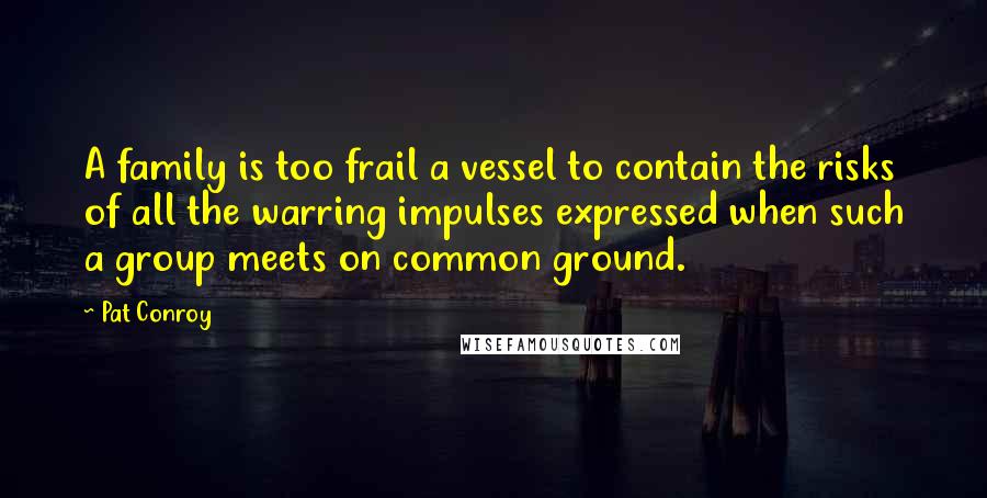 Pat Conroy Quotes: A family is too frail a vessel to contain the risks of all the warring impulses expressed when such a group meets on common ground.