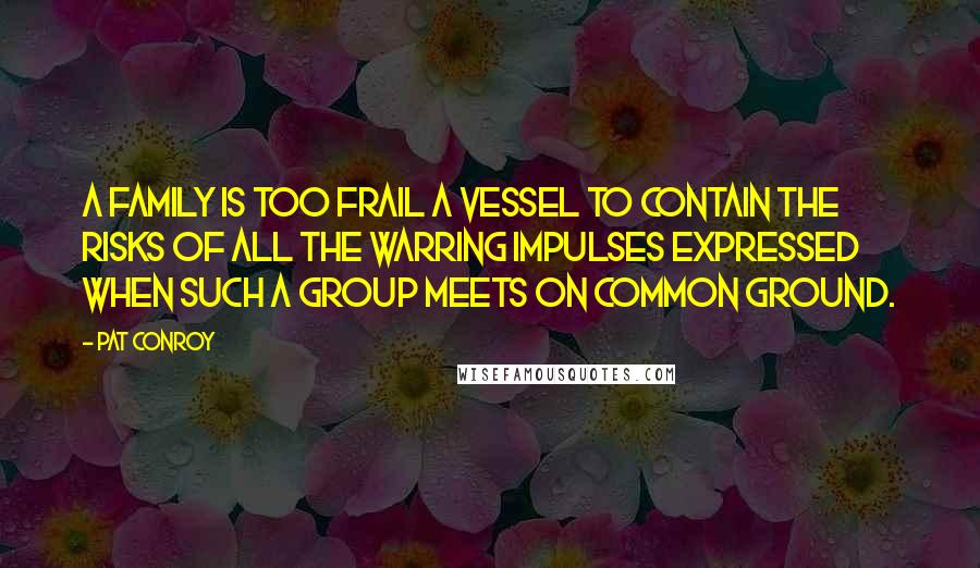 Pat Conroy Quotes: A family is too frail a vessel to contain the risks of all the warring impulses expressed when such a group meets on common ground.