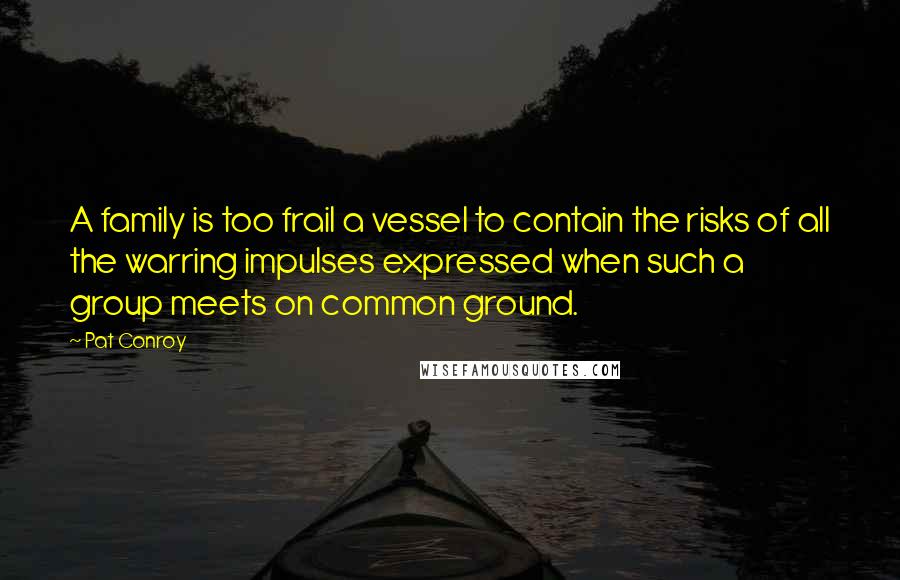 Pat Conroy Quotes: A family is too frail a vessel to contain the risks of all the warring impulses expressed when such a group meets on common ground.