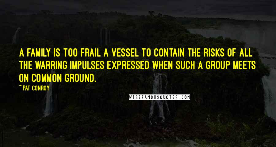 Pat Conroy Quotes: A family is too frail a vessel to contain the risks of all the warring impulses expressed when such a group meets on common ground.
